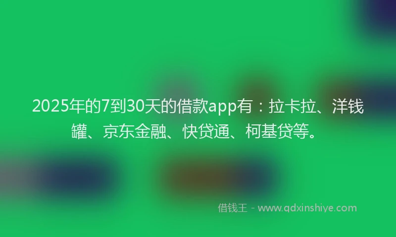 2025年的7到30天的借款app有：拉卡拉、洋钱罐、京东金融、快贷通、柯基贷等。