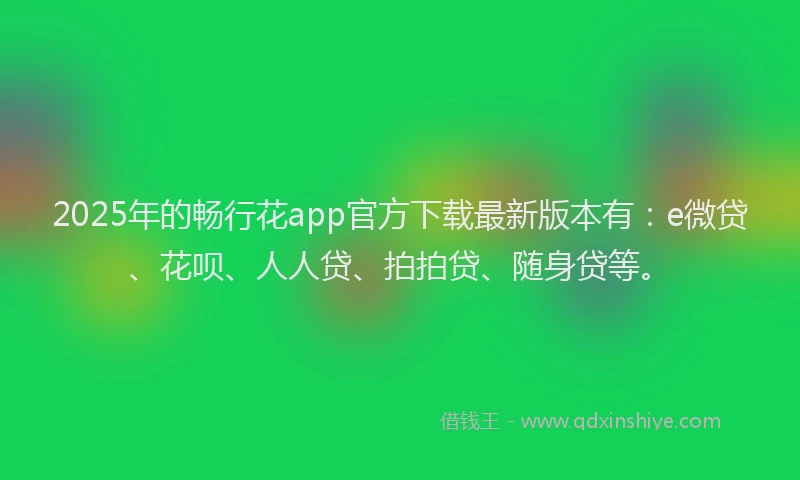 2025年的畅行花app官方下载最新版本有：e微贷、花呗、人人贷、拍拍贷、随身贷等。