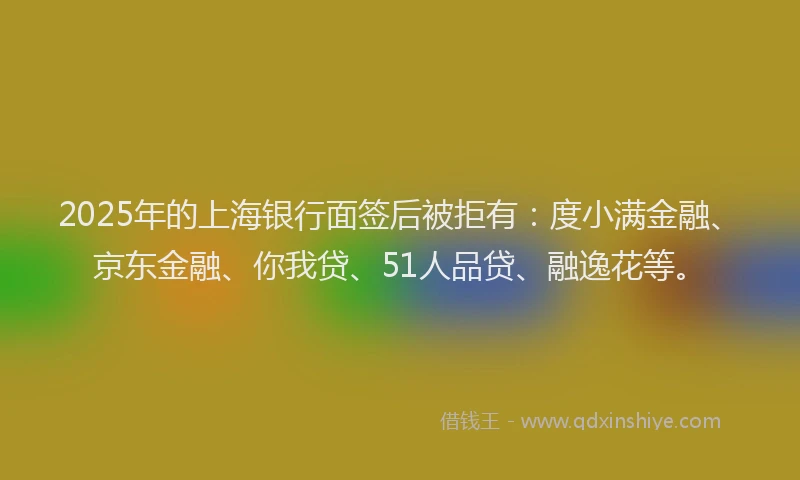 2025年的上海银行面签后被拒有：度小满金融、京东金融、你我贷、51人品贷、融逸花等。