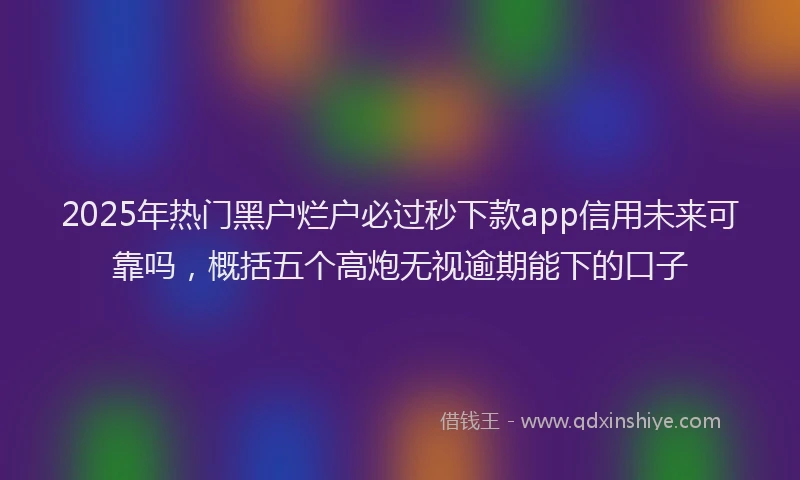 2025年热门黑户烂户必过秒下款app信用未来可靠吗，概括五个高炮无视逾期能下的口子