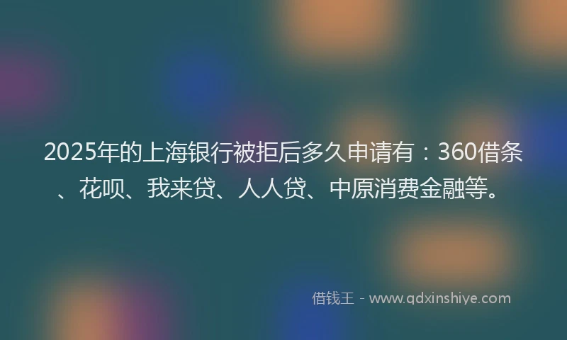 2025年的上海银行被拒后多久申请有：360借条、花呗、我来贷、人人贷、中原消费金融等。