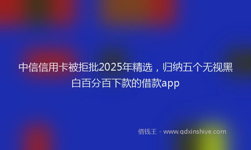 中信信用卡被拒批2025年精选，归纳五个无视黑白百分百下款的借款app