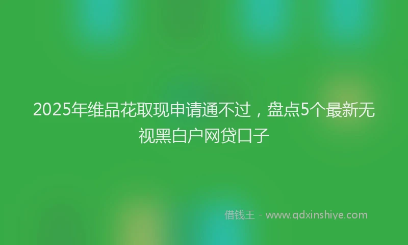 2025年维品花取现申请通不过，盘点5个最新无视黑白户网贷口子