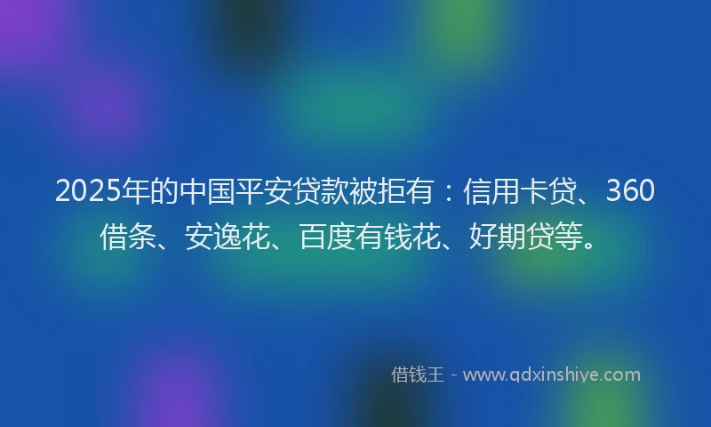 2025年的中国平安贷款被拒有：信用卡贷、360借条、安逸花、百度有钱花、好期贷等。