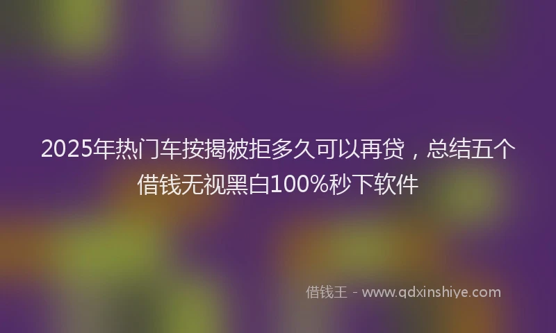 2025年热门车按揭被拒多久可以再贷，总结五个借钱无视黑白100%秒下软件