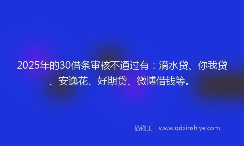 2025年的30借条审核不通过有:滴水贷、你我贷、安逸花、好期贷、微博借钱等。