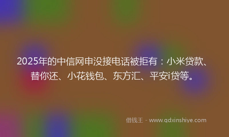 2025年的中信网申没接电话被拒有：小米贷款、替你还、小花钱包、东方汇、平安i贷等。