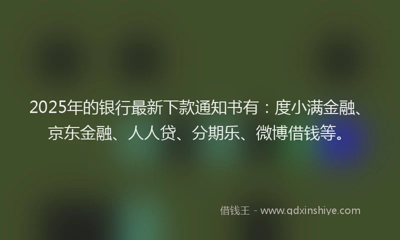 2025年的银行最新下款通知书有：度小满金融、京东金融、人人贷、分期乐、微博借钱等。