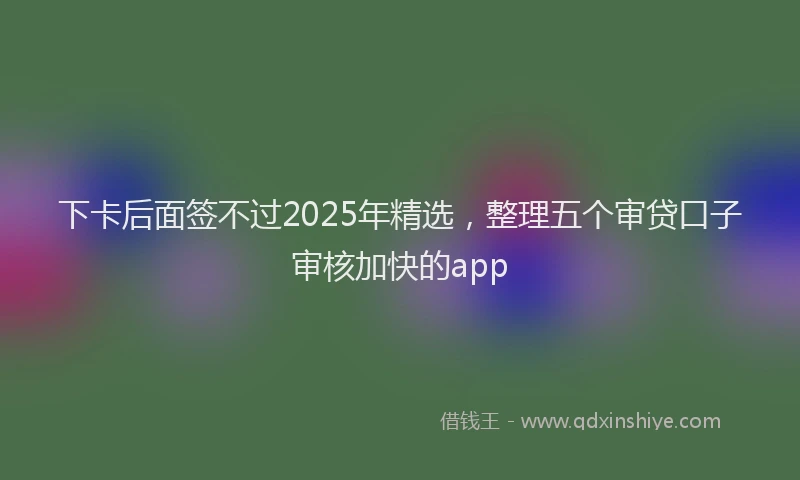 下卡后面签不过2025年精选，整理五个审贷口子审核加快的app