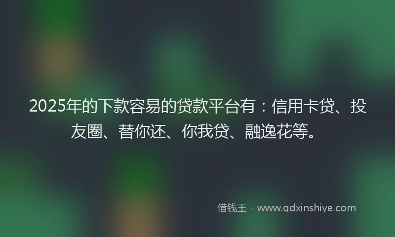 2025年的下款容易的贷款平台有：信用卡贷、投友圈、替你还、你我贷、融逸花等。
