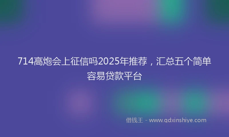 714高炮会上征信吗2025年推荐，汇总五个简单容易贷款平台
