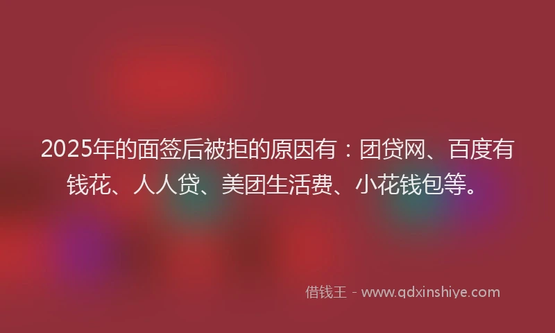 2025年的面签后被拒的原因有：团贷网、百度有钱花、人人贷、美团生活费、小花钱包等。