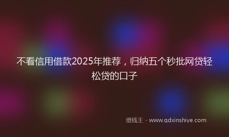 不看信用借款2025年推荐，归纳五个秒批网贷轻松贷的口子