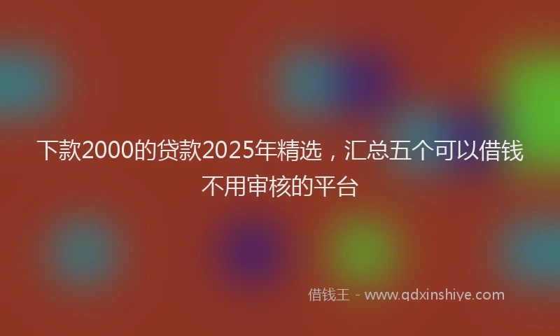 下款2000的贷款2025年精选，汇总五个可以借钱不用审核的平台
