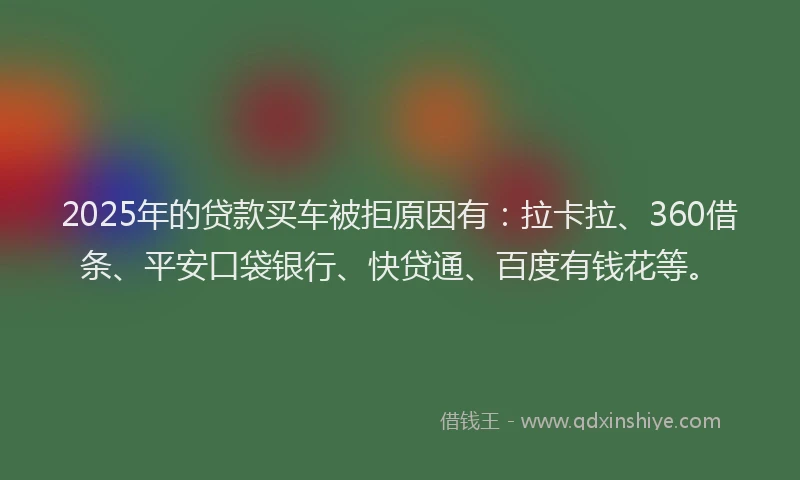 2025年的贷款买车被拒原因有：拉卡拉、360借条、平安口袋银行、快贷通、百度有钱花等。