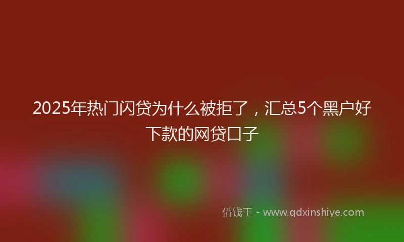 2025年热门闪贷为什么被拒了，汇总5个黑户好下款的网贷口子