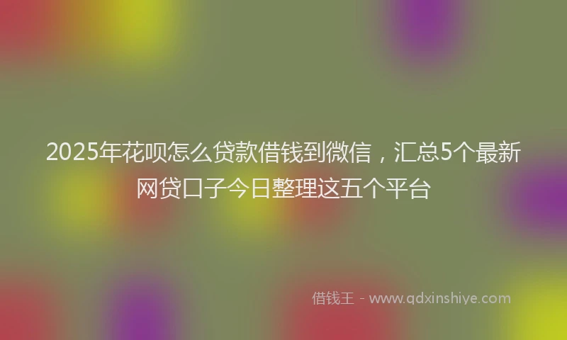 2025年花呗怎么贷款借钱到微信，汇总5个最新网贷口子今日整理这五个平台