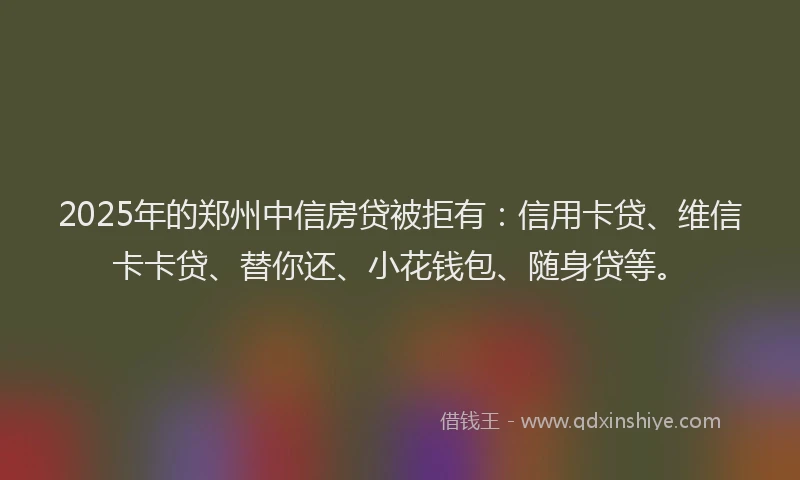 2025年的郑州中信房贷被拒有：信用卡贷、维信卡卡贷、替你还、小花钱包、随身贷等。
