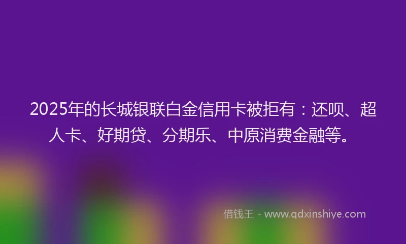 2025年的长城银联白金信用卡被拒有：还呗、超人卡、好期贷、分期乐、中原消费金融等。