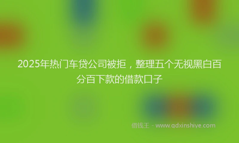 2025年热门车贷公司被拒，整理五个无视黑白百分百下款的借款口子