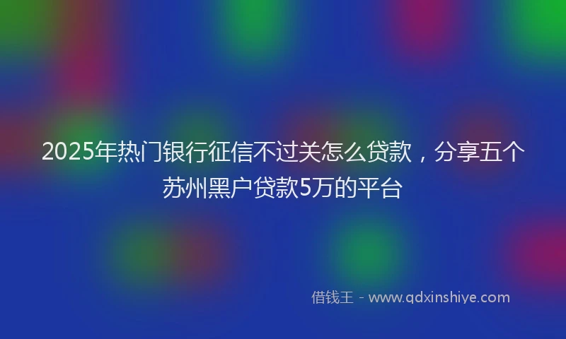 2025年热门银行征信不过关怎么贷款，分享五个苏州黑户贷款5万的平台