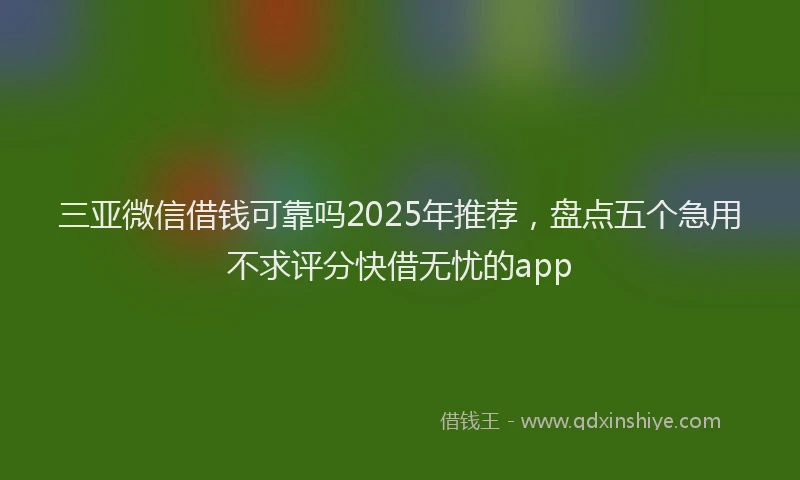 三亚微信借钱可靠吗2025年推荐，盘点五个急用不求评分快借无忧的app