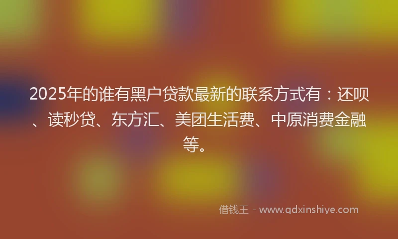 2025年的谁有黑户贷款最新的联系方式有：还呗、读秒贷、东方汇、美团生活费、中原消费金融等。