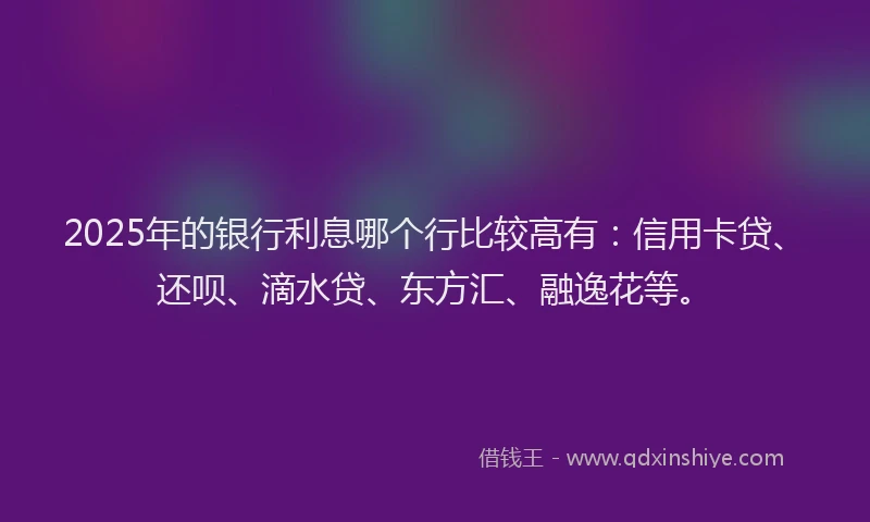 2025年的银行利息哪个行比较高有：信用卡贷、还呗、滴水贷、东方汇、融逸花等。