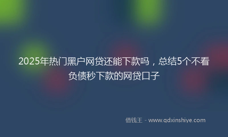2025年热门黑户网贷还能下款吗，总结5个不看负债秒下款的网贷口子