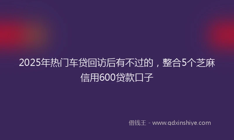 2025年热门车贷回访后有不过的，整合5个芝麻信用600贷款口子