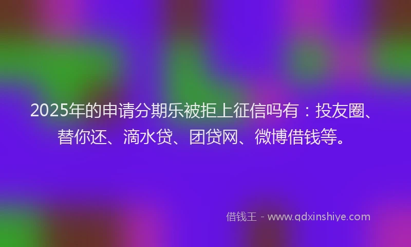 2025年的申请分期乐被拒上征信吗有：投友圈、替你还、滴水贷、团贷网、微博借钱等。