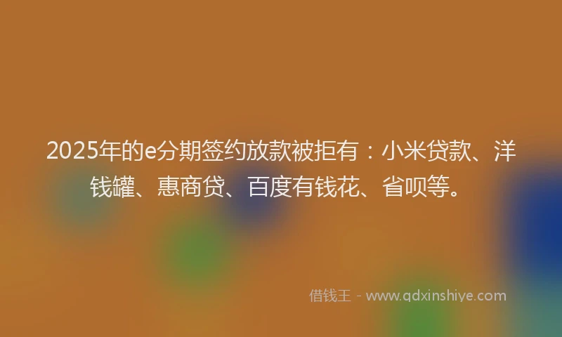2025年的e分期签约放款被拒有：小米贷款、洋钱罐、惠商贷、百度有钱花、省呗等。