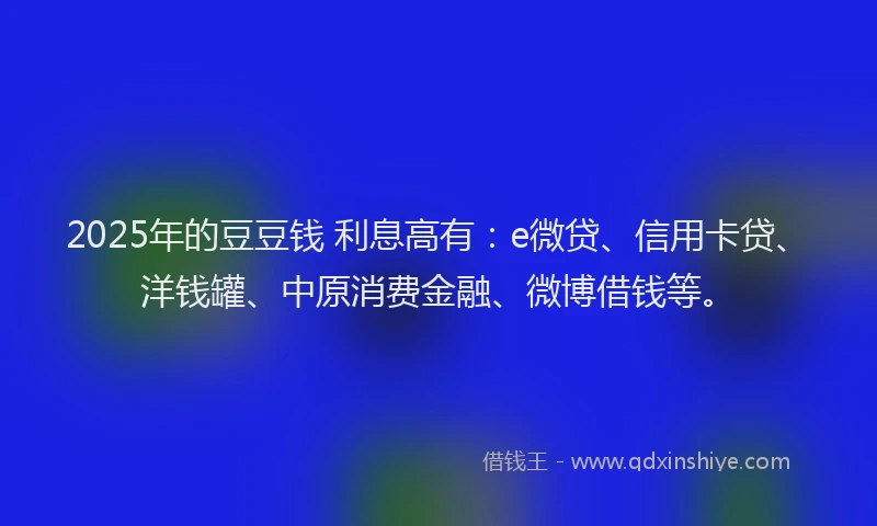 2025年的豆豆钱 利息高有：e微贷、信用卡贷、洋钱罐、中原消费金融、微博借钱等。