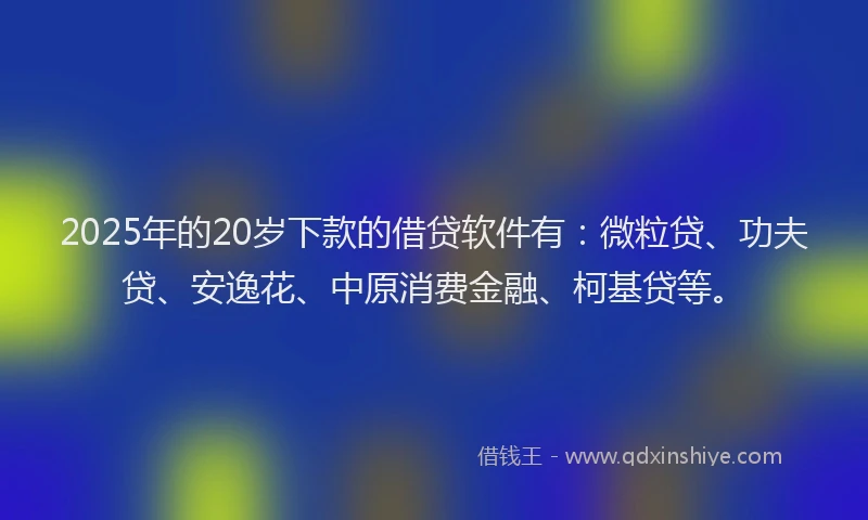 2025年的20岁下款的借贷软件有：微粒贷、功夫贷、安逸花、中原消费金融、柯基贷等。