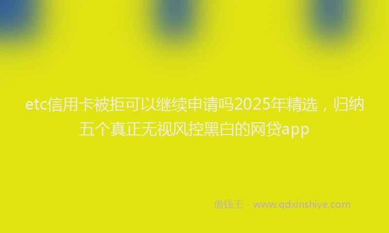 etc信用卡被拒可以继续申请吗2025年精选，归纳五个真正无视风控黑白的网贷app