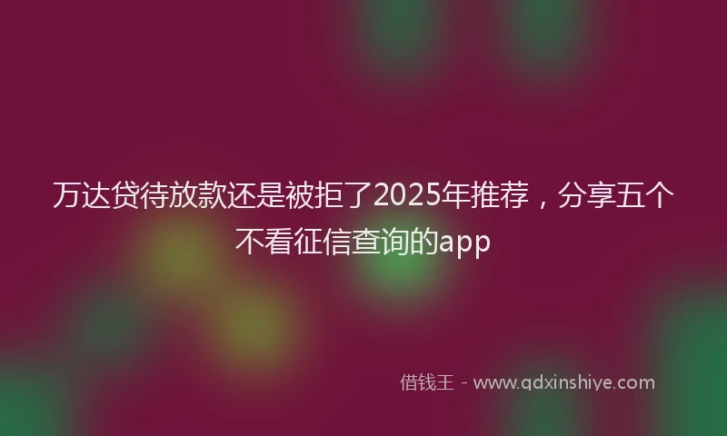 万达贷待放款还是被拒了2025年推荐，分享五个不看征信查询的app