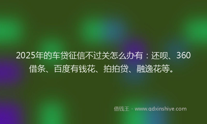 2025年的车贷征信不过关怎么办有：还呗、360借条、百度有钱花、拍拍贷、融逸花等。