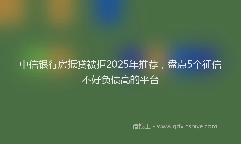 中信银行房抵贷被拒2025年推荐，盘点5个征信不好负债高的平台