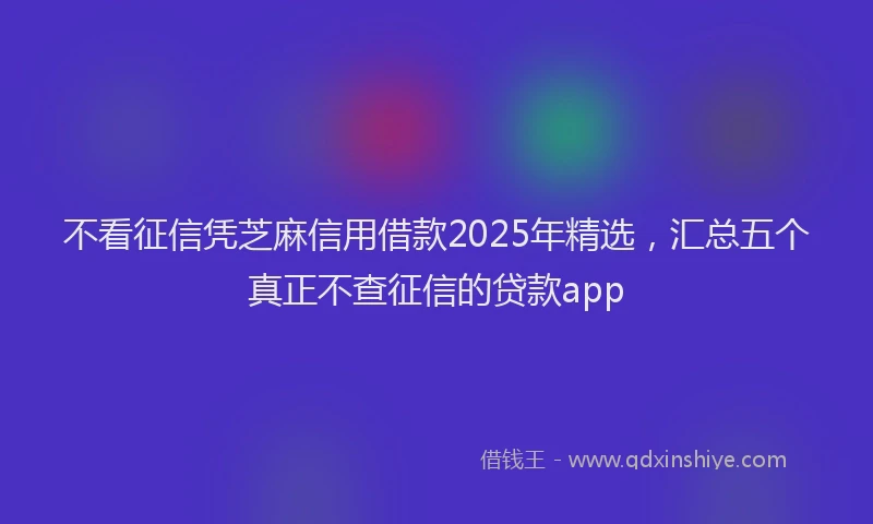 不看征信凭芝麻信用借款2025年精选，汇总五个真正不查征信的贷款app