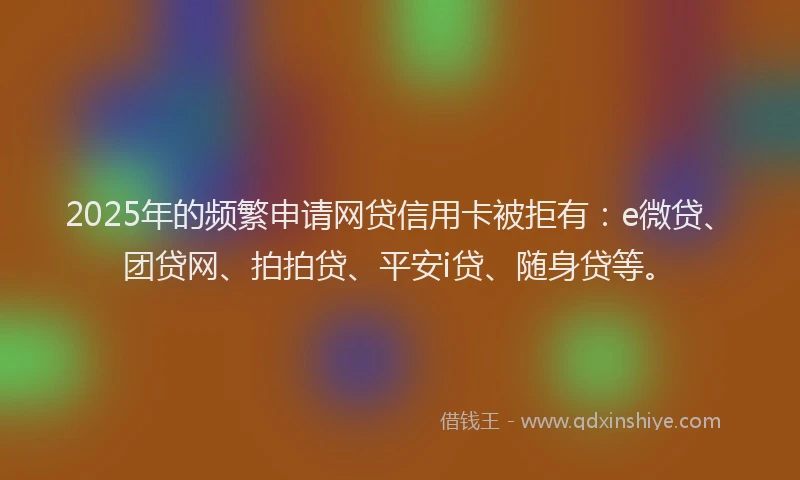 2025年的频繁申请网贷信用卡被拒有：e微贷、团贷网、拍拍贷、平安i贷、随身贷等。