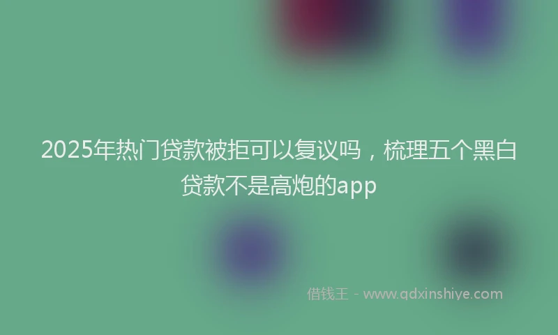 2025年热门贷款被拒可以复议吗，梳理五个黑白贷款不是高炮的app