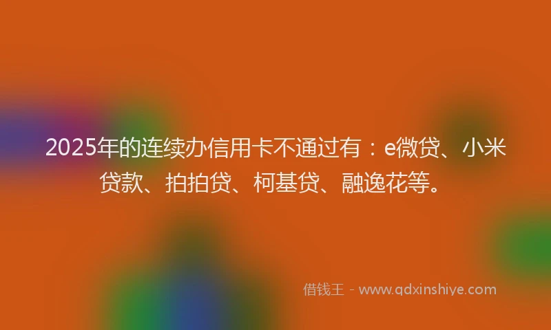 2025年的连续办信用卡不通过有：e微贷、小米贷款、拍拍贷、柯基贷、融逸花等。