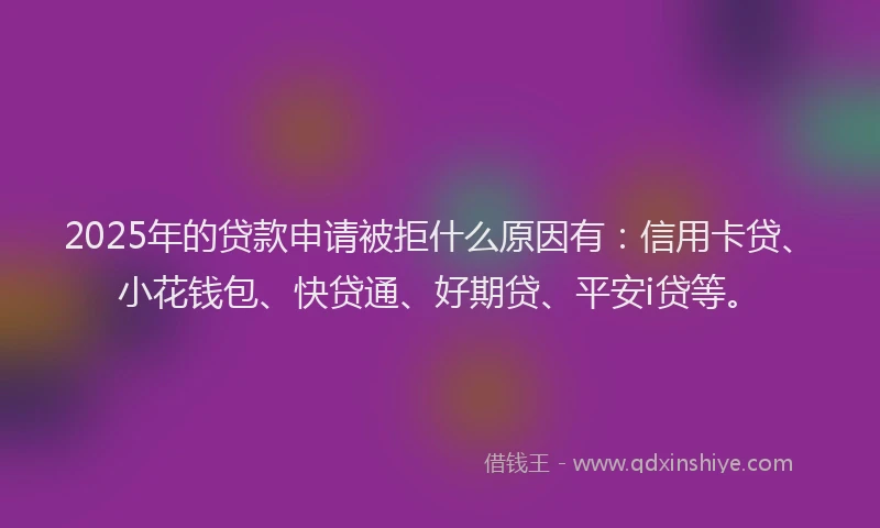 2025年的贷款申请被拒什么原因有：信用卡贷、小花钱包、快贷通、好期贷、平安i贷等。