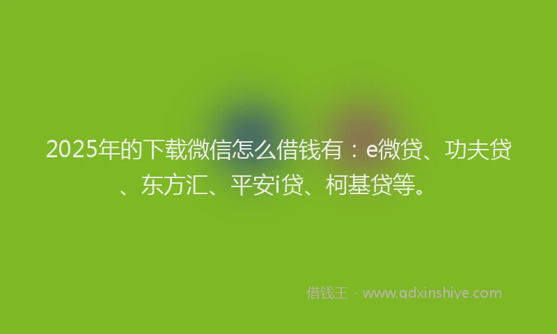 2025年的下载微信怎么借钱有：e微贷、功夫贷、东方汇、平安i贷、柯基贷等。