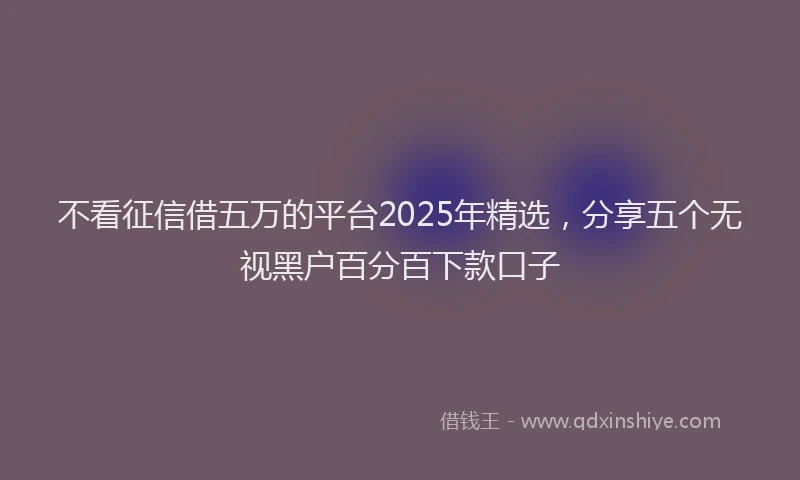 不看征信借五万的平台2025年精选，分享五个无视黑户百分百下款口子