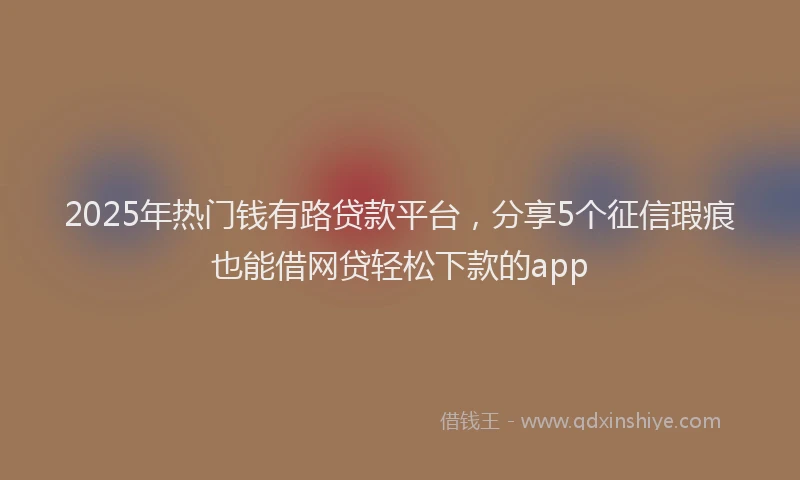 2025年热门钱有路贷款平台，分享5个征信瑕疵也能借网贷轻松下款的app