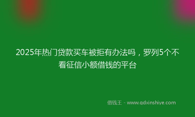 2025年热门贷款买车被拒有办法吗，罗列5个不看征信小额借钱的平台