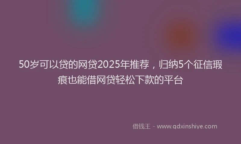 50岁可以贷的网贷2025年推荐，归纳5个征信瑕疵也能借网贷轻松下款的平台
