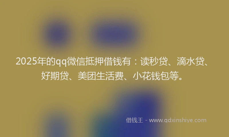 2025年的qq微信抵押借钱有：读秒贷、滴水贷、好期贷、美团生活费、小花钱包等。