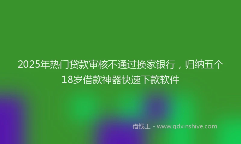 2025年热门贷款审核不通过换家银行，归纳五个18岁借款神器快速下款软件